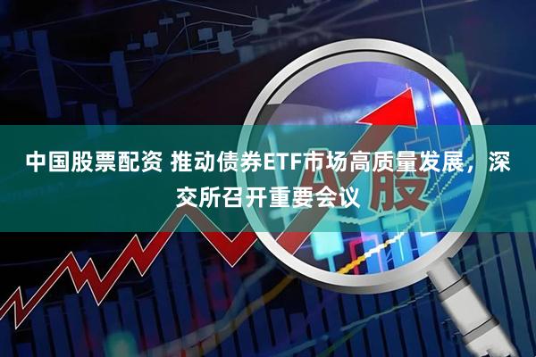 中国股票配资 推动债券ETF市场高质量发展，深交所召开重要会议