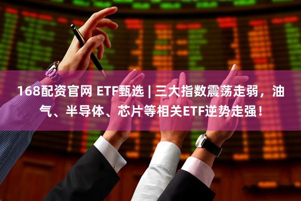 168配资官网 ETF甄选 | 三大指数震荡走弱，油气、半导体、芯片等相关ETF逆势走强！