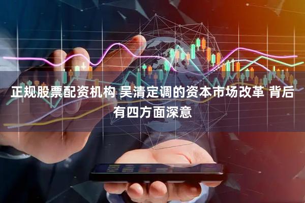 正规股票配资机构 吴清定调的资本市场改革 背后有四方面深意