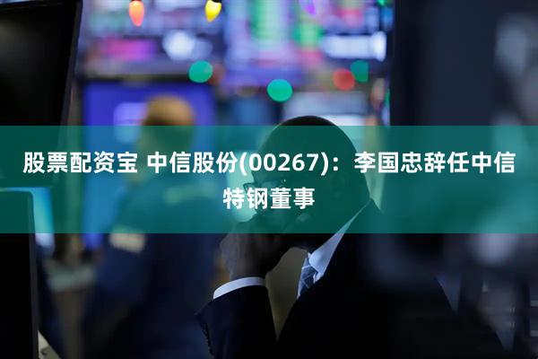 股票配资宝 中信股份(00267)：李国忠辞任中信特钢董事