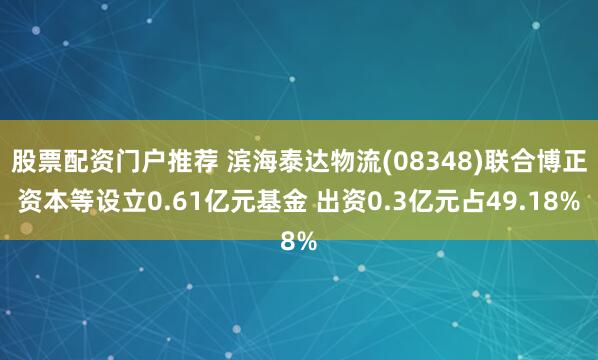 股票配资门户推荐 滨海泰达物流(08348)联合博正资本等设立0.61亿元基金 出资0.3亿元占49.18%
