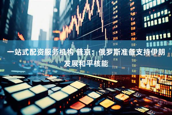 一站式配资服务机构 普京：俄罗斯准备支持伊朗发展和平核能