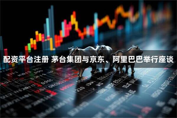 配资平台注册 茅台集团与京东、阿里巴巴举行座谈