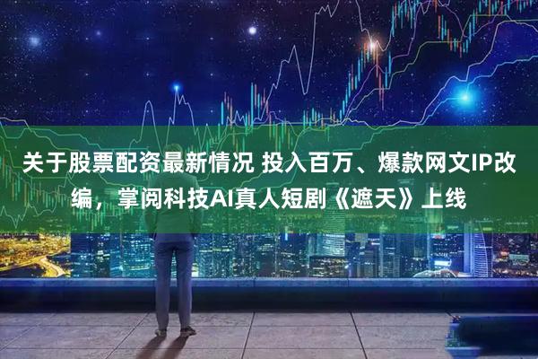 关于股票配资最新情况 投入百万、爆款网文IP改编，掌阅科技AI真人短剧《遮天》上线