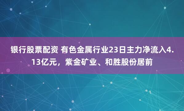 银行股票配资 有色金属行业23日主力净流入4.13亿元，紫金矿业、和胜股份居前