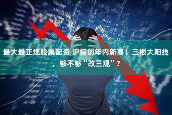 最大最正规股票配资 沪指创年内新高！三根大阳线，够不够“改三观”？