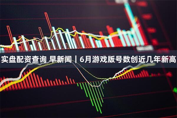 实盘配资查询 早新闻｜6月游戏版号数创近几年新高