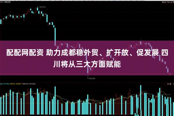 配配网配资 助力成都稳外贸、扩开放、促发展 四川将从三大方面赋能
