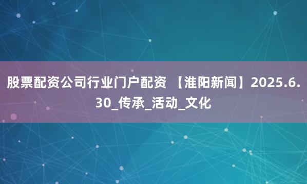 股票配资公司行业门户配资 【淮阳新闻】2025.6.30_传承_活动_文化