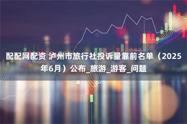 配配网配资 泸州市旅行社投诉量靠前名单（2025年6月）公布_旅游_游客_问题