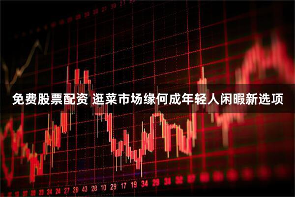 免费股票配资 逛菜市场缘何成年轻人闲暇新选项
