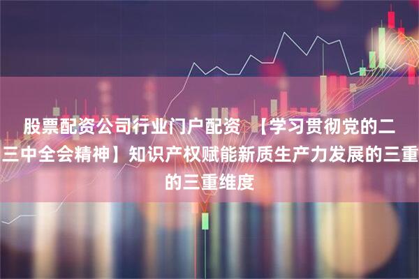 股票配资公司行业门户配资  【学习贯彻党的二十届三中全会精神】知识产权赋能新质生产力发展的三重维度