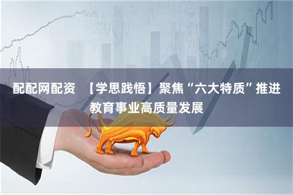 配配网配资  【学思践悟】聚焦“六大特质”推进教育事业高质量发展