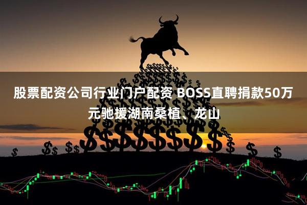 股票配资公司行业门户配资 BOSS直聘捐款50万元驰援湖南桑植、龙山