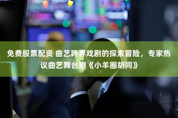 免费股票配资 曲艺跨界戏剧的探索冒险，专家热议曲艺舞台剧《小羊圈胡同》