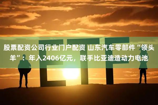 股票配资公司行业门户配资 山东汽车零部件“领头羊”：年入2406亿元，联手比亚迪造动力电池