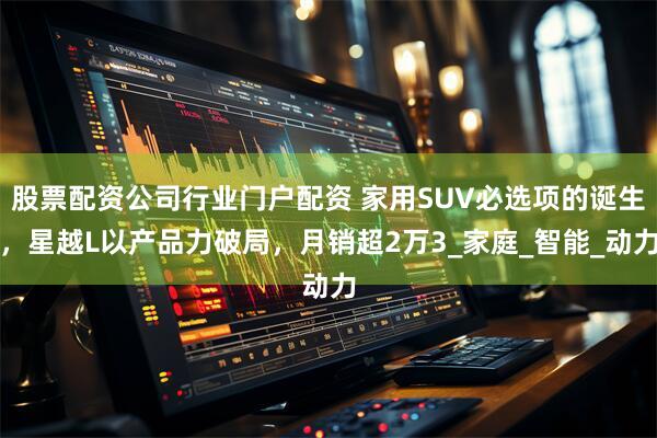 股票配资公司行业门户配资 家用SUV必选项的诞生，星越L以产品力破局，月销超2万3_家庭_智能_动力