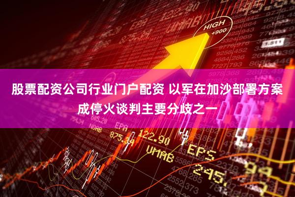 股票配资公司行业门户配资 以军在加沙部署方案成停火谈判主要分歧之一
