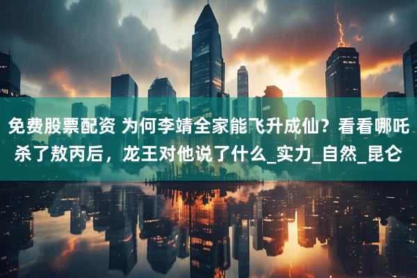 免费股票配资 为何李靖全家能飞升成仙？看看哪吒杀了敖丙后，龙王对他说了什么_实力_自然_昆仑