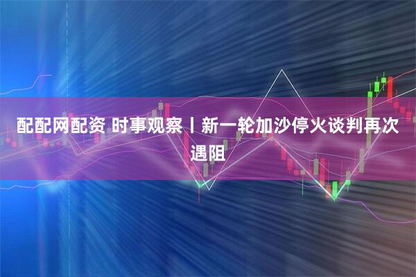 配配网配资 时事观察丨新一轮加沙停火谈判再次遇阻