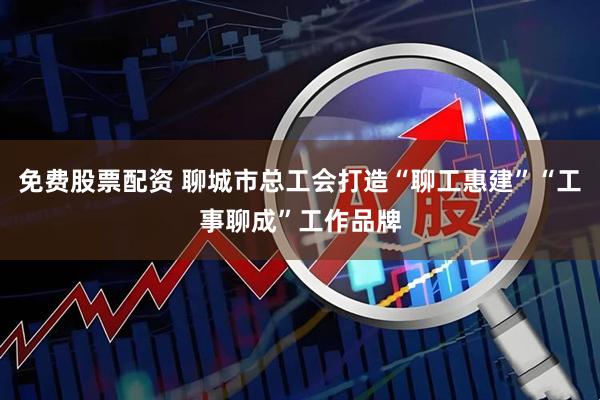 免费股票配资 聊城市总工会打造“聊工惠建”“工事聊成”工作品牌