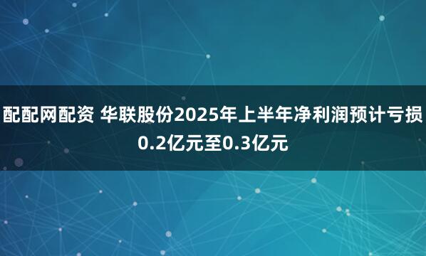 配配网配资 华联股份2025年上半年净利润预计亏损0.2亿元至0.3亿元