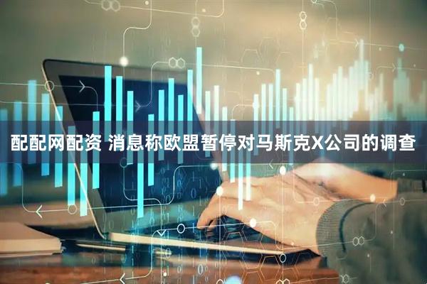 配配网配资 消息称欧盟暂停对马斯克X公司的调查