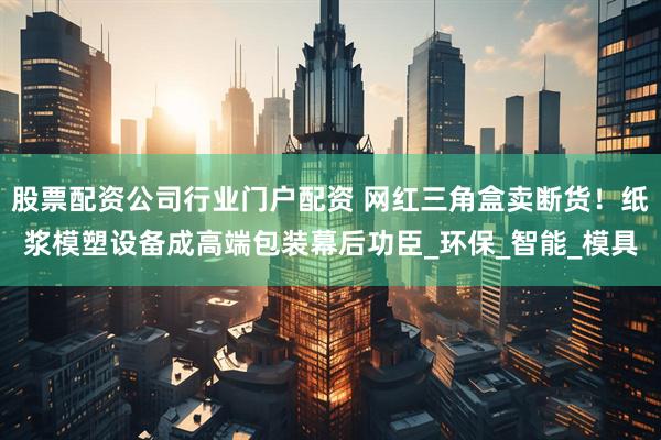 股票配资公司行业门户配资 网红三角盒卖断货!纸浆模塑设备成高端包装幕后功臣_环保_智能_模具