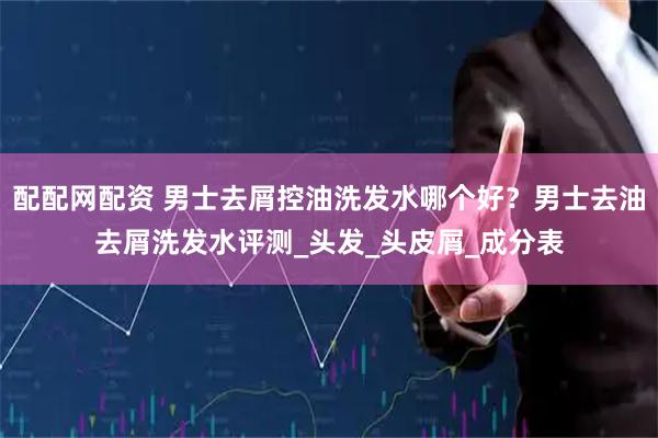 配配网配资 男士去屑控油洗发水哪个好？男士去油去屑洗发水评测_头发_头皮屑_成分表