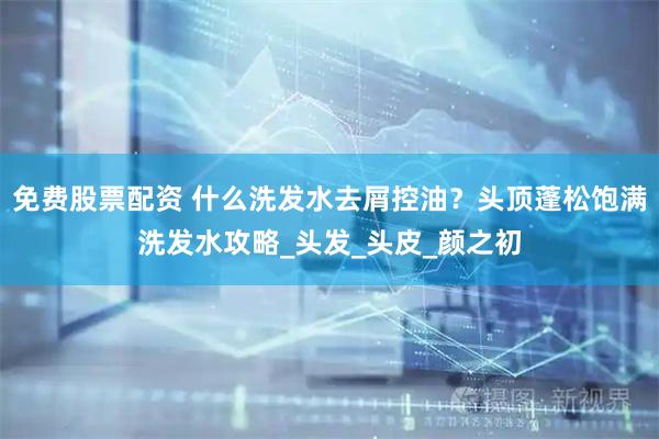 免费股票配资 什么洗发水去屑控油？头顶蓬松饱满洗发水攻略_头发_头皮_颜之初