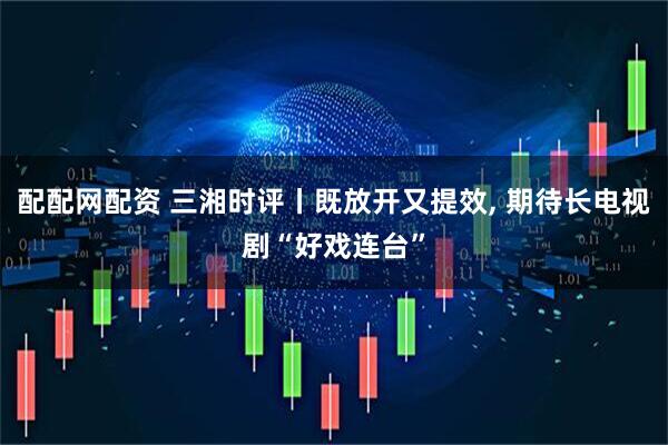 配配网配资 三湘时评丨既放开又提效, 期待长电视剧“好戏连台”