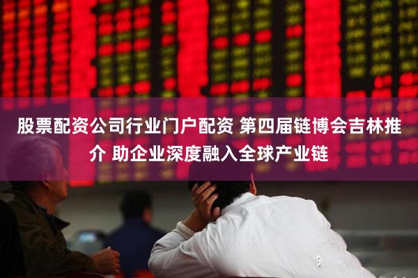 股票配资公司行业门户配资 第四届链博会吉林推介 助企业深度融入全球产业链