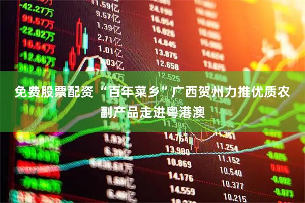 免费股票配资 “百年菜乡”广西贺州力推优质农副产品走进粤港澳