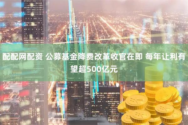 配配网配资 公募基金降费改革收官在即 每年让利有望超500亿元