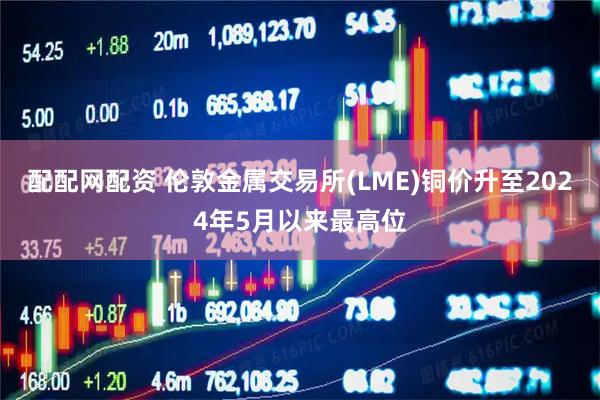 配配网配资 伦敦金属交易所(LME)铜价升至2024年5月以来最高位