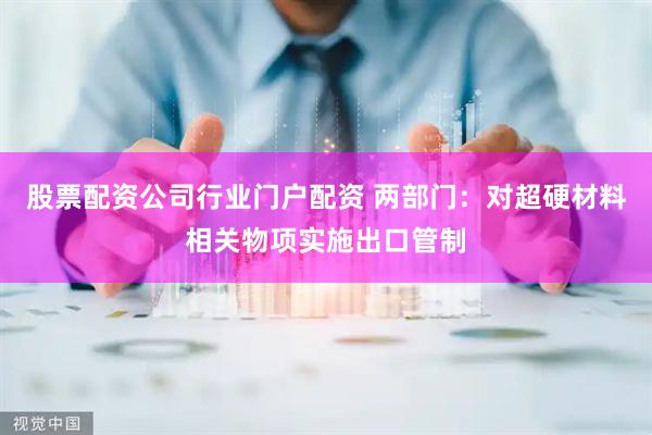股票配资公司行业门户配资 两部门：对超硬材料相关物项实施出口管制