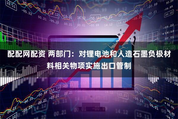 配配网配资 两部门：对锂电池和人造石墨负极材料相关物项实施出口管制
