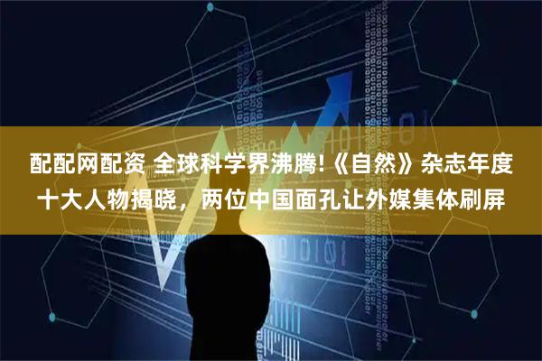 配配网配资 全球科学界沸腾!《自然》杂志年度十大人物揭晓，两位中国面孔让外媒集体刷屏