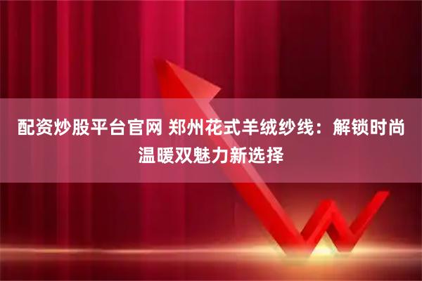 配资炒股平台官网 郑州花式羊绒纱线:解锁时尚温暖双魅力新选择