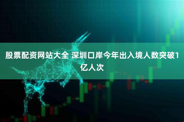股票配资网站大全 深圳口岸今年出入境人数突破1亿人次