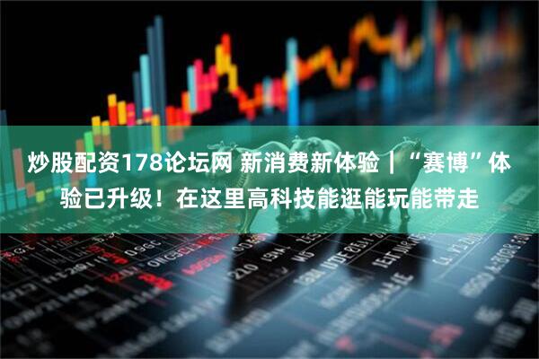 炒股配资178论坛网 新消费新体验｜“赛博”体验已升级！在这里高科技能逛能玩能带走