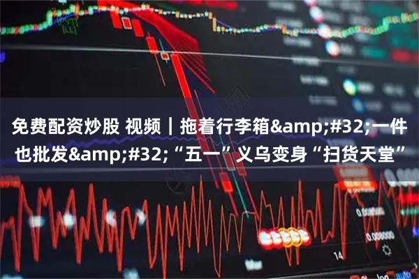 免费配资炒股 视频｜拖着行李箱 一件也批发 “五一”义乌变身“扫货天堂”