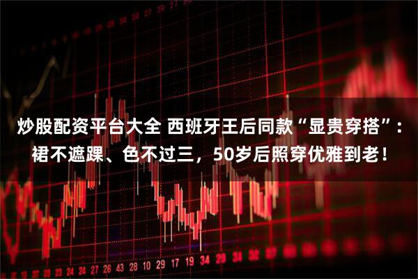 炒股配资平台大全 西班牙王后同款“显贵穿搭”：裙不遮踝、色不过三，50岁后照穿优雅到老！