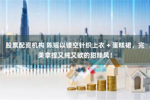 股票配资机构 陈瑶以镂空针织上衣 + 蛋糕裙，完美拿捏又纯又欲的甜辣风！