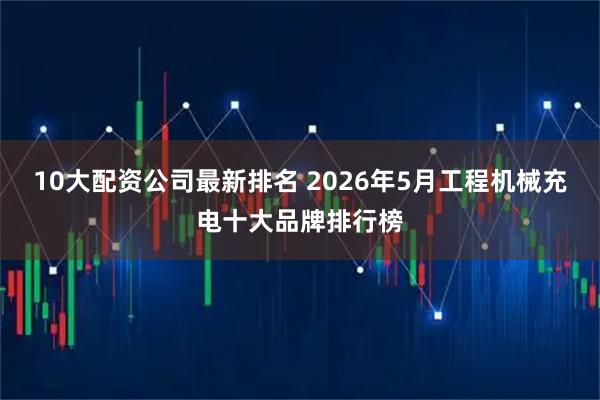 10大配资公司最新排名 2026年5月工程机械充电十大品牌排行榜