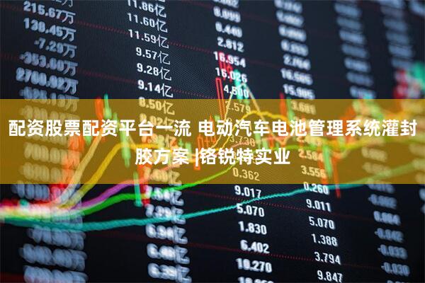 配资股票配资平台一流 电动汽车电池管理系统灌封胶方案 |铬锐特实业