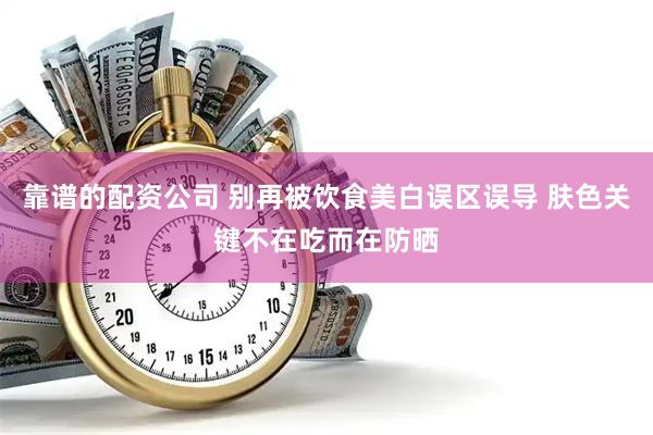 靠谱的配资公司 别再被饮食美白误区误导 肤色关键不在吃而在防晒