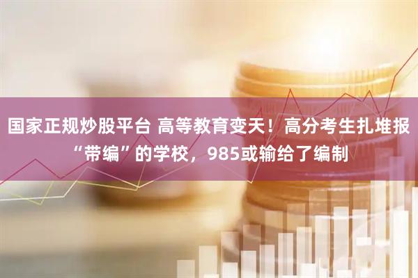 国家正规炒股平台 高等教育变天！高分考生扎堆报“带编”的学校，985或输给了编制