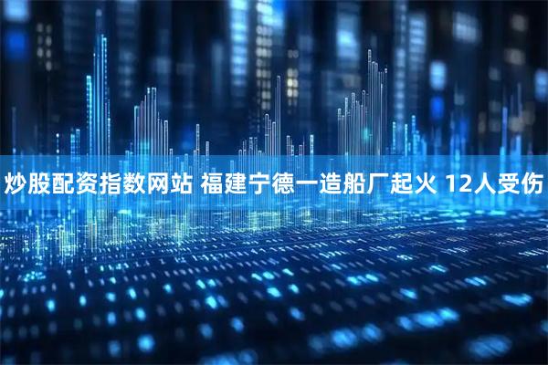 炒股配资指数网站 福建宁德一造船厂起火 12人受伤