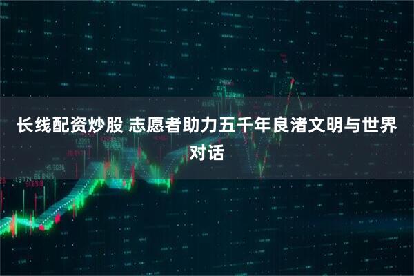 长线配资炒股 志愿者助力五千年良渚文明与世界对话